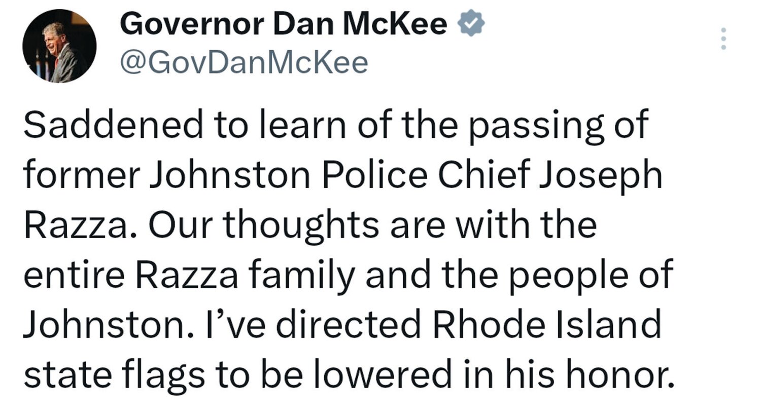 CONDOLENCES FROM THE GOVERNOR: “Saddened to learn of the passing of former Johnston Police Chief Joseph Razza,” Rhode Island Gov. Dan McKee posted online Friday. “Our thoughts are with the entire Razza family and the people of Johnston. I’ve directed Rhode Island state flags to be lowered in his honor.”